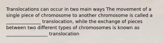 Translocations can occur in two main ways The movement of a single piece of chromosome to another chromosome is called a _______________ translocation, while the exchange of pieces between two different types of chromosomes is known as __________________ translocation