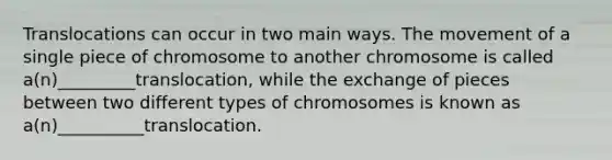 Translocations can occur in two main ways. The movement of a single piece of chromosome to another chromosome is called a(n)_________translocation, while the exchange of pieces between two different types of chromosomes is known as a(n)__________translocation.