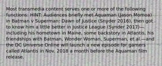 Most transmedia content serves one or more of the following functions: HINT: Audiences briefly met Aquaman (Jason Momoa) in Batman v Superman: Dawn of Justice (Snyder 2016), then got to know him a little better in Justice League (Synder 2017)—including his hometown in Maine, some backstory in Atlantis, his friendships with Batman, Wonder Woman, Superman, et al.—and the DC Universe Online will launch a new episode for gamers called Atlantis in Nov. 2018 a month before the Aquaman film release.