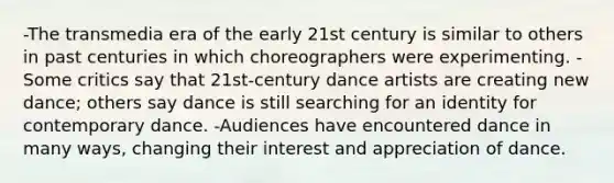 -The transmedia era of the early 21st century is similar to others in past centuries in which choreographers were experimenting. -Some critics say that 21st-century dance artists are creating new dance; others say dance is still searching for an identity for contemporary dance. -Audiences have encountered dance in many ways, changing their interest and appreciation of dance.