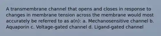 A transmembrane channel that opens and closes in response to changes in membrane tension across the membrane would most accurately be referred to as a(n): a. Mechanosensitive channel b. Aquaporin c. Voltage-gated channel d. Ligand-gated channel