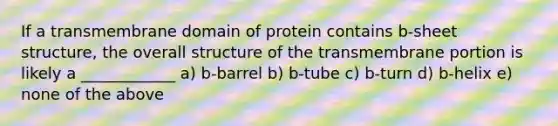 If a transmembrane domain of protein contains b-sheet structure, the overall structure of the transmembrane portion is likely a ____________ a) b-barrel b) b-tube c) b-turn d) b-helix e) none of the above