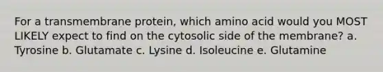 For a transmembrane protein, which amino acid would you MOST LIKELY expect to find on the cytosolic side of the membrane? a. Tyrosine b. Glutamate c. Lysine d. Isoleucine e. Glutamine