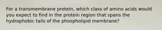 For a transmembrane protein, which class of <a href='https://www.questionai.com/knowledge/k9gb720LCl-amino-acids' class='anchor-knowledge'>amino acids</a> would you expect to find in the protein region that spans the hydrophobic tails of the phospholipid membrane?