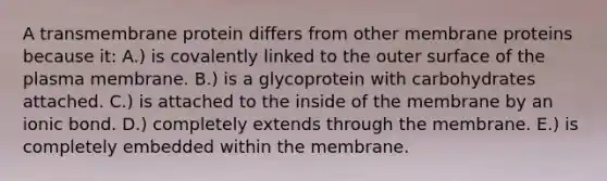 A transmembrane protein differs from other membrane proteins because it: A.) is covalently linked to the outer surface of the plasma membrane. B.) is a glycoprotein with carbohydrates attached. C.) is attached to the inside of the membrane by an ionic bond. D.) completely extends through the membrane. E.) is completely embedded within the membrane.