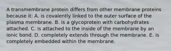 A transmembrane protein differs from other membrane proteins because it: A. is covalently linked to the outer surface of the plasma membrane. B. is a glycoprotein with carbohydrates attached. C. is attached to the inside of the membrane by an ionic bond. D. completely extends through the membrane. E. is completely embedded within the membrane.