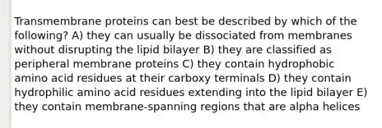 Transmembrane proteins can best be described by which of the following? A) they can usually be dissociated from membranes without disrupting the lipid bilayer B) they are classified as peripheral membrane proteins C) they contain hydrophobic amino acid residues at their carboxy terminals D) they contain hydrophilic amino acid residues extending into the lipid bilayer E) they contain membrane-spanning regions that are alpha helices