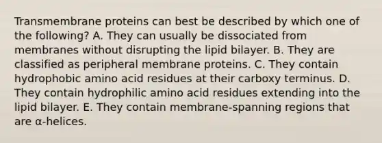 Transmembrane proteins can best be described by which one of the following? A. They can usually be dissociated from membranes without disrupting the lipid bilayer. B. They are classified as peripheral membrane proteins. C. They contain hydrophobic amino acid residues at their carboxy terminus. D. They contain hydrophilic amino acid residues extending into the lipid bilayer. E. They contain membrane-spanning regions that are α-helices.