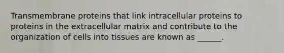 Transmembrane proteins that link intracellular proteins to proteins in the extracellular matrix and contribute to the organization of cells into tissues are known as ______.