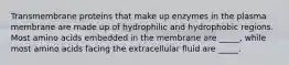 Transmembrane proteins that make up enzymes in the plasma membrane are made up of hydrophilic and hydrophobic regions. Most amino acids embedded in the membrane are _____, while most amino acids facing the extracellular fluid are _____.