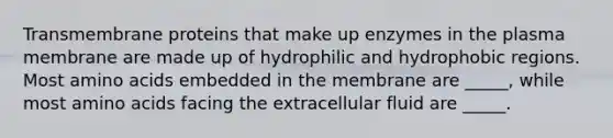 Transmembrane proteins that make up enzymes in the plasma membrane are made up of hydrophilic and hydrophobic regions. Most amino acids embedded in the membrane are _____, while most amino acids facing the extracellular fluid are _____.