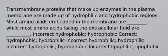 Transmembrane proteins that make up enzymes in the plasma membrane are made up of hydrophilic and hydrophobic regions. Most amino acids embedded in the membrane are ________, while most amino acids facing the extracellular fluid are __________. Incorrect hydrophobic; hydrophobic Correct: hydrophobic; hydrophilic Incorrect hydrophilic; hydrophilic Incorrect hydrophilic; hydrophobic Incorrect lipophilic; lipophobic