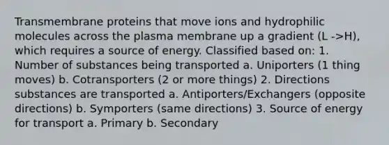 Transmembrane proteins that move ions and hydrophilic molecules across the plasma membrane up a gradient (L ->H), which requires a source of energy. Classified based on: 1. Number of substances being transported a. Uniporters (1 thing moves) b. Cotransporters (2 or more things) 2. Directions substances are transported a. Antiporters/Exchangers (opposite directions) b. Symporters (same directions) 3. Source of energy for transport a. Primary b. Secondary