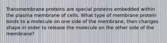 Transmembrane proteins are special proteins embedded within the plasma membrane of cells. What type of membrane protein binds to a molecule on one side of the membrane, then changes shape in order to release the molecule on the other side of the membrane?