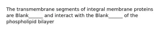 The transmembrane segments of integral membrane proteins are Blank______ and interact with the Blank______ of the phospholipid bilayer