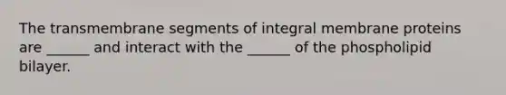 The transmembrane segments of integral membrane proteins are ______ and interact with the ______ of the phospholipid bilayer.