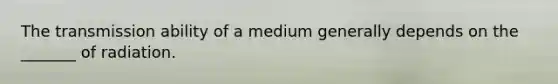 The transmission ability of a medium generally depends on the _______ of radiation.