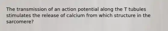 The transmission of an action potential along the T tubules stimulates the release of calcium from which structure in the sarcomere?