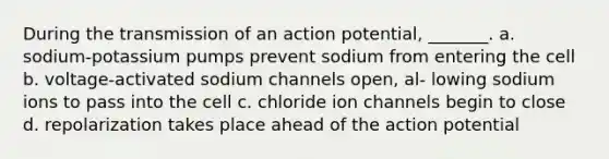 During the transmission of an action potential, _______. a. sodium-potassium pumps prevent sodium from entering the cell b. voltage-activated sodium channels open, al- lowing sodium ions to pass into the cell c. chloride ion channels begin to close d. repolarization takes place ahead of the action potential