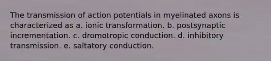 The transmission of action potentials in myelinated axons is characterized as a. ionic transformation. b. postsynaptic incrementation. c. dromotropic conduction. d. inhibitory transmission. e. saltatory conduction.