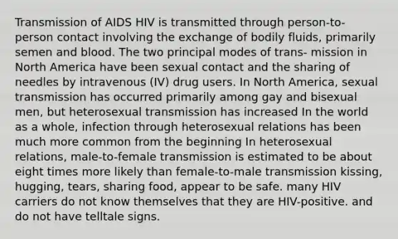 Transmission of AIDS HIV is transmitted through person-to-person contact involving the exchange of bodily fluids, primarily semen and blood. The two principal modes of trans- mission in North America have been sexual contact and the sharing of needles by intravenous (IV) drug users. In North America, sexual transmission has occurred primarily among gay and bisexual men, but heterosexual transmission has increased In the world as a whole, infection through heterosexual relations has been much more common from the beginning In heterosexual relations, male-to-female transmission is estimated to be about eight times more likely than female-to-male transmission kissing, hugging, tears, sharing food, appear to be safe. many HIV carriers do not know themselves that they are HIV-positive. and do not have telltale signs.