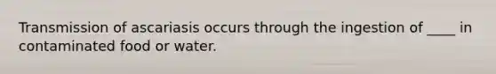 Transmission of ascariasis occurs through the ingestion of ____ in contaminated food or water.