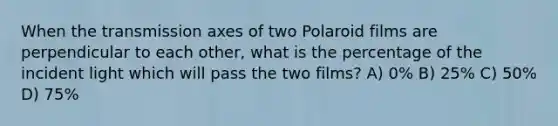 When the transmission axes of two Polaroid films are perpendicular to each other, what is the percentage of the incident light which will pass the two films? A) 0% B) 25% C) 50% D) 75%