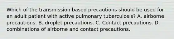 Which of the transmission based precautions should be used for an adult patient with active pulmonary tuberculosis? A. airborne precautions. B. droplet precautions. C. Contact precautions. D. combinations of airborne and contact precautions.