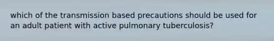 which of the transmission based precautions should be used for an adult patient with active pulmonary tuberculosis?