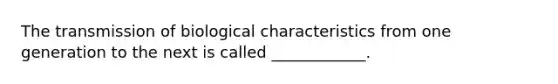 The transmission of biological characteristics from one generation to the next is called ____________.