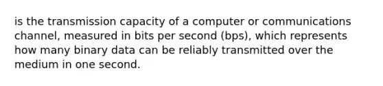 is the transmission capacity of a computer or communications channel, measured in bits per second (bps), which represents how many binary data can be reliably transmitted over the medium in one second.