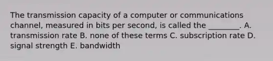 The transmission capacity of a computer or communications​ channel, measured in bits per​ second, is called the​ ________. A. transmission rate B. none of these terms C. subscription rate D. signal strength E. bandwidth