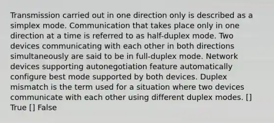 Transmission carried out in one direction only is described as a simplex mode. Communication that takes place only in one direction at a time is referred to as half-duplex mode. Two devices communicating with each other in both directions simultaneously are said to be in full-duplex mode. Network devices supporting autonegotiation feature automatically configure best mode supported by both devices. Duplex mismatch is the term used for a situation where two devices communicate with each other using different duplex modes. [] True [] False