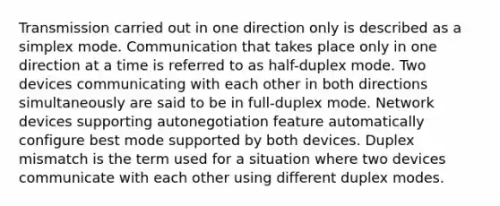 Transmission carried out in one direction only is described as a simplex mode. Communication that takes place only in one direction at a time is referred to as half-duplex mode. Two devices communicating with each other in both directions simultaneously are said to be in full-duplex mode. Network devices supporting autonegotiation feature automatically configure best mode supported by both devices. Duplex mismatch is the term used for a situation where two devices communicate with each other using different duplex modes.