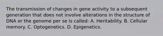 The transmission of changes in gene activity to a subsequent generation that does not involve alterations in the structure of DNA or the genome per se is called: A. Heritability. B. Cellular memory. C. Optogenetics. D. Epigenetics.