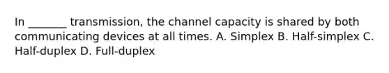 In _______ transmission, the channel capacity is shared by both communicating devices at all times. A. Simplex B. Half-simplex C. Half-duplex D. Full-duplex