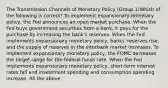 The Transmission Channels of Monetary Policy (Group 1)Which of the following is correct? To implement expansionary monetary policy, the Fed announces an open market purchase. When the Fed buys government securities from a bank, it pays for the purchase by increasing the bank's reserves. When the Fed implements expansionary monetary policy, banks' reserves rise, and the supply of reserves in the interbank market increases. To implement expansionary monetary policy, the FOMC decreases the target range for the federal funds rate. When the Fed implements expansionary monetary policy, short-term interest rates fall and investment spending and consumption spending increase. All the above