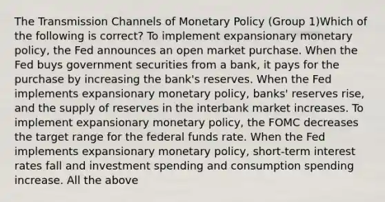 The Transmission Channels of Monetary Policy (Group 1)Which of the following is correct? To implement expansionary monetary policy, the Fed announces an open market purchase. When the Fed buys government securities from a bank, it pays for the purchase by increasing the bank's reserves. When the Fed implements expansionary monetary policy, banks' reserves rise, and the supply of reserves in the interbank market increases. To implement expansionary monetary policy, the FOMC decreases the target range for the federal funds rate. When the Fed implements expansionary monetary policy, short-term interest rates fall and investment spending and consumption spending increase. All the above