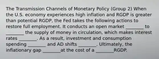 The Transmission Channels of Monetary Policy (Group 2) When the U.S. economy experiences high inflation and RGDP is greater than potential RGDP, the Fed takes the following actions to restore full employment. It conducts an open market​ ________ to ________ the supply of money in circulation,​ which makes interest rates ________. As a result, investment and consumption spending ________ and AD shifts ________. Ultimately, the inflationary gap ________at the cost of a ________RGDP.