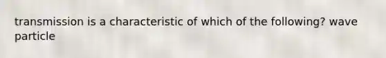 transmission is a characteristic of which of the following? wave particle