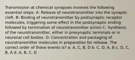 Transmission at chemical synapses involves the following essential steps: A: Release of neurotransmitter into the synaptic cleft. B: Binding of neurotransmitter by postsynaptic receptor molecules, triggering some effect in the postsynaptic ending followed by termination of neurotransmitter action C: Synthesis of the neurotransmitter, either in presynaptic terminals or in neuronal cell bodies. D: Concentration and packaging of neurotransmitter molecules in preparation for release. The correct order of these events is? a. A, C, B, D b. C, D, A, B c. D, C, B, A d. A, B, C, D