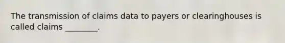 The transmission of claims data to payers or clearinghouses is called claims ________.