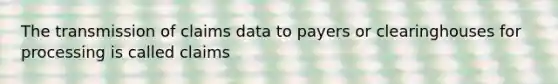 The transmission of claims data to payers or clearinghouses for processing is called claims