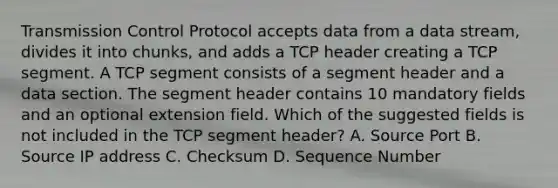 Transmission Control Protocol accepts data from a data stream, divides it into chunks, and adds a TCP header creating a TCP segment. A TCP segment consists of a segment header and a data section. The segment header contains 10 mandatory fields and an optional extension field. Which of the suggested fields is not included in the TCP segment header? A. Source Port B. Source IP address C. Checksum D. Sequence Number