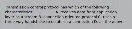 Transmission control protocol has which of the following characteristics: __________. A. receives data from application layer as a stream B. connection oriented protocol C. uses a three-way handshake to establish a connection D. all the above