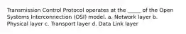 Transmission Control Protocol operates at the _____ of the Open Systems Interconnection (OSI) model. a. Network layer b. Physical layer c. Transport layer d. Data Link layer