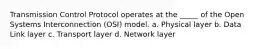 Transmission Control Protocol operates at the _____ of the Open Systems Interconnection (OSI) model. a. Physical layer b. Data Link layer c. Transport layer d. Network layer