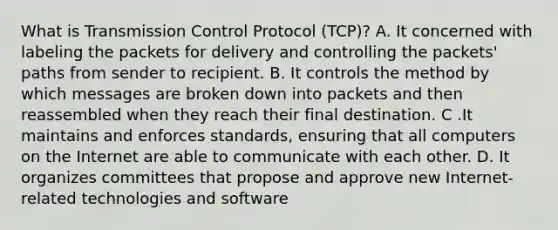 What is Transmission Control Protocol (TCP)? A. It concerned with labeling the packets for delivery and controlling the packets' paths from sender to recipient. B. It controls the method by which messages are broken down into packets and then reassembled when they reach their final destination. C .It maintains and enforces standards, ensuring that all computers on the Internet are able to communicate with each other. D. It organizes committees that propose and approve new Internet-related technologies and software