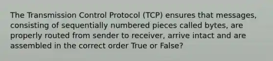 The Transmission Control Protocol (TCP) ensures that messages, consisting of sequentially numbered pieces called bytes, are properly routed from sender to receiver, arrive intact and are assembled in the correct order True or False?