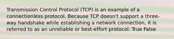 Transmission Control Protocol (TCP) is an example of a connectionless protocol. Because TCP doesn't support a three-way handshake while establishing a network connection, it is referred to as an unreliable or best-effort protocol. True False